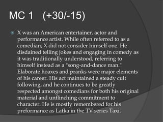MC 1 (+30/-15)
   X was an American entertainer, actor and
    performance artist. While often referred to as a
    comedian, X did not consider himself one. He
    disdained telling jokes and engaging in comedy as
    it was traditionally understood, referring to
    himself instead as a "song-and-dance man."
    Elaborate hoaxes and pranks were major elements
    of his career. His act maintained a steady cult
    following, and he continues to be greatly
    respected amongst comedians for both his original
    material and unflinching commitment to
    character. He is mostly remembered for his
    preformance as Latka in the TV series Taxi.
 