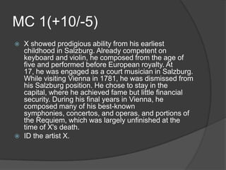 MC 1(+10/-5)
   X showed prodigious ability from his earliest
    childhood in Salzburg. Already competent on
    keyboard and violin, he composed from the age of
    five and performed before European royalty. At
    17, he was engaged as a court musician in Salzburg.
    While visiting Vienna in 1781, he was dismissed from
    his Salzburg position. He chose to stay in the
    capital, where he achieved fame but little financial
    security. During his final years in Vienna, he
    composed many of his best-known
    symphonies, concertos, and operas, and portions of
    the Requiem, which was largely unfinished at the
    time of X's death.
   ID the artist X.
 