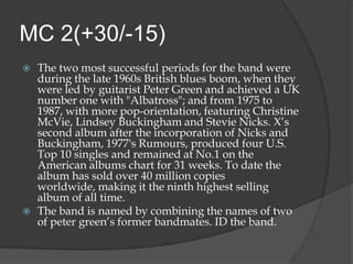 MC 2(+30/-15)
   The two most successful periods for the band were
    during the late 1960s British blues boom, when they
    were led by guitarist Peter Green and achieved a UK
    number one with "Albatross"; and from 1975 to
    1987, with more pop-orientation, featuring Christine
    McVie, Lindsey Buckingham and Stevie Nicks. X‟s
    second album after the incorporation of Nicks and
    Buckingham, 1977's Rumours, produced four U.S.
    Top 10 singles and remained at No.1 on the
    American albums chart for 31 weeks. To date the
    album has sold over 40 million copies
    worldwide, making it the ninth highest selling
    album of all time.
   The band is named by combining the names of two
    of peter green‟s former bandmates. ID the band.
 