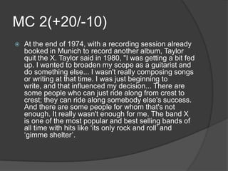 MC 2(+20/-10)
   At the end of 1974, with a recording session already
    booked in Munich to record another album, Taylor
    quit the X. Taylor said in 1980, "I was getting a bit fed
    up. I wanted to broaden my scope as a guitarist and
    do something else... I wasn't really composing songs
    or writing at that time. I was just beginning to
    write, and that influenced my decision... There are
    some people who can just ride along from crest to
    crest; they can ride along somebody else's success.
    And there are some people for whom that's not
    enough. It really wasn't enough for me. The band X
    is one of the most popular and best selling bands of
    all time with hits like ‘its only rock and roll’ and
    ‘gimme shelter’.
 