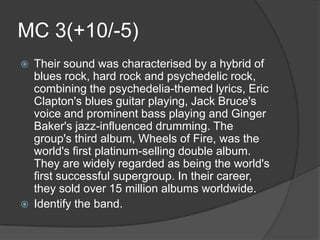 MC 3(+10/-5)
   Their sound was characterised by a hybrid of
    blues rock, hard rock and psychedelic rock,
    combining the psychedelia-themed lyrics, Eric
    Clapton's blues guitar playing, Jack Bruce's
    voice and prominent bass playing and Ginger
    Baker's jazz-influenced drumming. The
    group's third album, Wheels of Fire, was the
    world's first platinum-selling double album.
    They are widely regarded as being the world's
    first successful supergroup. In their career,
    they sold over 15 million albums worldwide.
   Identify the band.
 