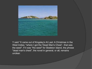 Y said “X came out of Kingsley's At Last: A Christmas in the
West Indies; "where I got the 'Dead Man's Chest' - that was
the seed". If it was "the seed" for Skeleton Island, the phrase
"dead man's chest", the novel in general, or all, remains
unclear.
 