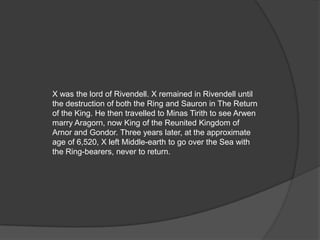 X was the lord of Rivendell. X remained in Rivendell until
the destruction of both the Ring and Sauron in The Return
of the King. He then travelled to Minas Tirith to see Arwen
marry Aragorn, now King of the Reunited Kingdom of
Arnor and Gondor. Three years later, at the approximate
age of 6,520, X left Middle-earth to go over the Sea with
the Ring-bearers, never to return.
 