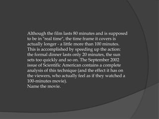 Although the film lasts 80 minutes and is supposed
to be in "real time", the time frame it covers is
actually longer - a little more than 100 minutes.
This is accomplished by speeding up the action:
the formal dinner lasts only 20 minutes, the sun
sets too quickly and so on. The September 2002
issue of Scientific American contains a complete
analysis of this technique (and the effect it has on
the viewers, who actually feel as if they watched a
100-minutes movie).
Name the movie.
 