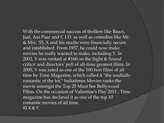 With the commercial success of thrillers like Baazi,
Jaal, Aar Paar and C.I.D. as well as comedies like Mr.
& Mrs. '55, X and his studio were financially secure
and established. From 1957, he could now make
movies he really wanted to make, including Y. In
2002, Y was ranked at #160 on the Sight & Sound
critics' and directors' poll of all-time greatest films. In
2005, Y was rated as one of the 100 best films of all
time by Time Magazine, which called it "the soulfully
romantic of the lot." Indiatimes Movies ranks the
movie amongst the Top 25 Must See Bollywood
Films. On the occasion of Valentine's Day 2011 , Time
magazine has declared it as one of the top 10
romantic movies of all time.
ID X & Y.
 