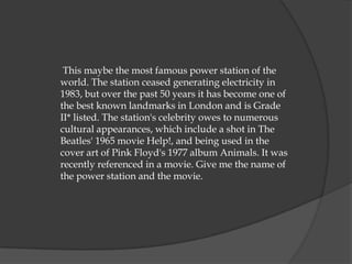 This maybe the most famous power station of the
world. The station ceased generating electricity in
1983, but over the past 50 years it has become one of
the best known landmarks in London and is Grade
II* listed. The station's celebrity owes to numerous
cultural appearances, which include a shot in The
Beatles' 1965 movie Help!, and being used in the
cover art of Pink Floyd's 1977 album Animals. It was
recently referenced in a movie. Give me the name of
the power station and the movie.
 