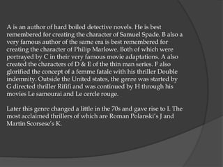 A is an author of hard boiled detective novels. He is best
remembered for creating the character of Samuel Spade. B also a
very famous author of the same era is best remembered for
creating the character of Philip Marlowe. Both of which were
portrayed by C in their very famous movie adaptations. A also
created the characters of D & E of the thin man series. F also
glorified the concept of a femme fatale with his thriller Double
indemnity. Outside the United states, the genre was started by
G directed thriller Rififi and was continued by H through his
movies Le samourai and Le cercle rouge.

Later this genre changed a little in the 70s and gave rise to I. The
most acclaimed thrillers of which are Roman Polanski‟s J and
Martin Scorsese‟s K.
 