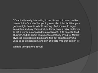 "It's actually really interesting to me. It's sort of based on the
research that's sort of happening now, about the fact that your
genes might be able to hold memory. And you could argue
semantics and say it's instinct, but how does a baby bird know
to eat a worm, as opposed to a cockroach, if its parents don't
show it? And it's about this science company trying to, Matrix-
style, go into people's brains and find out an ancestor who
used to be an assassin, and sort of locate who that person is.“

What is being talked about?
 