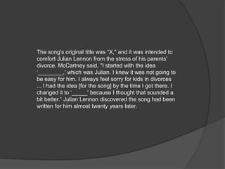 The song's original title was “X," and it was intended to
comfort Julian Lennon from the stress of his parents'
divorce. McCartney said, "I started with the idea
‘________,' which was Julian. I knew it was not going to
be easy for him. I always feel sorry for kids in divorces
... I had the idea [for the song] by the time I got there. I
changed it to ‘_____' because I thought that sounded a
bit better.“ Julian Lennon discovered the song had been
written for him almost twenty years later.
 