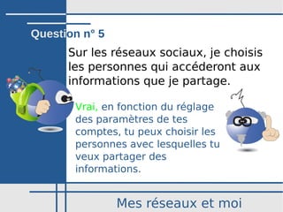 Mes réseaux et moi
Sur les réseaux sociaux, je choisis
les personnes qui accéderont aux 
informations que je partage.
Vrai, en fonction du réglage
des paramètres de tes
comptes, tu peux choisir les
personnes avec lesquelles tu
veux partager des
informations.
Question n° 5
 