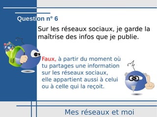Mes réseaux et moi
Sur les réseaux sociaux, je garde la
maîtrise des infos que je publie.
Faux, à partir du moment où
tu partages une information
sur les réseaux sociaux,
elle appartient aussi à celui
ou à celle qui la reçoit.
Question n° 6
 