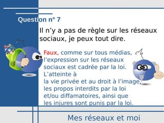 Mes réseaux et moi
Il n’y a pas de règle sur les réseaux
sociaux, je peux tout dire.
Faux, comme sur tous médias,
l’expression sur les réseaux
sociaux est cadrée par la loi.
L’atteinte à
la vie privée et au droit à l’image,
les propos interdits par la loi
et/ou diffamatoires, ainsi que
les injures sont punis par la loi.
Question n° 7
 