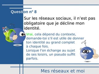 Mes réseaux et moi
Sur les réseaux sociaux, il n’est pas
obligatoire que je décline mon
identité.
Vrai, cela dépend du contexte,
demande-toi sʼil est utile de donner
ton identité au grand complet
à chaque fois.
Lorsque l’on échange au sujet
de ses loisirs, un pseudo suffit
parfois.
Question n° 8
 