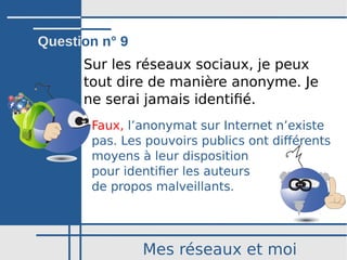 Mes réseaux et moi
Sur les réseaux sociaux, je peux
tout dire de manière anonyme. Je
ne serai jamais identifié.
Faux, l’anonymat sur Internet n’existe
pas. Les pouvoirs publics ont différents
moyens à leur disposition
pour identifier les auteurs
de propos malveillants.
Question n° 9
 