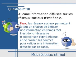 Mes réseaux et moi
Aucune information diffusée sur les
réseaux sociaux n’est fiable.
Faux, les réseaux sociaux permettent
à tout un chacun de diffuser
une information en temps réel.
Il est donc nécessaire
d’exercer son esprit critique
et de croiser ses sources
pour valider une information
diffusée par ce canal.
Question n° 10
 