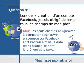 Mes réseaux et moi
Lors de la création d’un compte
Facebook, je suis obligé de remplir
tous les champs de mon profil.
Faux, les seuls champs obligatoires
à compléter pour ouvrir
un compte sur Facebook
sont l’adresse mail, la date
de naissance, le nom,
le prénom et le sexe.
Question n° 1
 