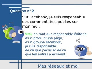 Mes réseaux et moi
Sur Facebook, je suis responsable
des commentaires publiés sur
mon mur.
Vrai, en tant que responsable éditorial
d’un profil, d’une page,
d’un groupe Facebook,
je suis responsable
de ce que j’écris et de ce
que les autres y écrivent.
Question n° 2
 