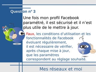 Mes réseaux et moi
Une fois mon profil Facebook
paramétré, il est sécurisé et il n’est
plus utile de le mettre à jour.
Faux, les conditions d’utilisation et les
fonctionnalités de Facebook
évoluant régulièrement,
il est nécessaire de vérifier,
après chaque mise à jour,
que les paramètres
correspondent au réglage souhaité.
Question n° 3
 