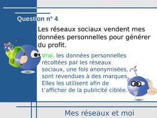 Mes réseaux et moi
Les réseaux sociaux vendent mes
données personnelles pour générer
du profit.
Vrai, les données personnelles
récoltées par les réseaux
sociaux, une fois anonymisées,
sont revendues à des marques.
Elles les utilisent afin de
t’afficher de la publicité ciblée.
Question n° 4
 