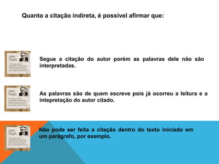 Quanto a citação indireta, é possível afirmar que:
Segue a citação do autor porém as palavras dele não são
interpretadas.
As palavras são de quem escreve pois já ocorreu a leitura e a
intepretação do autor citado.
Não pode ser feita a citação dentro do texto iniciado em
um parágrafo, por exemplo.
 