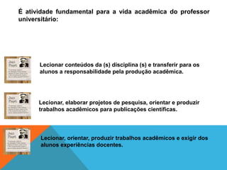 É atividade fundamental para a vida acadêmica do professor
universitário:
Lecionar conteúdos da (s) disciplina (s) e transferir para os
alunos a responsabilidade pela produção acadêmica.
Lecionar, elaborar projetos de pesquisa, orientar e produzir
trabalhos acadêmicos para publicações científicas.
Lecionar, orientar, produzir trabalhos acadêmicos e exigir dos
alunos experiências docentes.
 
