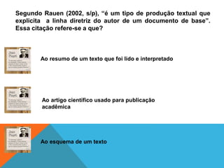 Segundo Rauen (2002, s/p), “é um tipo de produção textual que
explicita a linha diretriz do autor de um documento de base”.
Essa citação refere-se a que?
Ao resumo de um texto que foi lido e interpretado
Ao artigo científico usado para publicação
acadêmica
Ao esquema de um texto
 