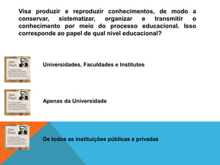 Visa produzir e reproduzir conhecimentos, de modo a
conservar, sistematizar, organizar e transmitir o
conhecimento por meio do processo educacional. Isso
corresponde ao papel de qual nível educacional?
Universidades, Faculdades e Institutos
Apenas da Universidade
De todos as instituições públicas e privadas
 