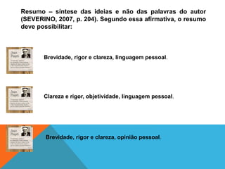 Resumo – síntese das ideias e não das palavras do autor
(SEVERINO, 2007, p. 204). Segundo essa afirmativa, o resumo
deve possibilitar:
Brevidade, rigor e clareza, linguagem pessoal.
Clareza e rigor, objetividade, linguagem pessoal.
Brevidade, rigor e clareza, opinião pessoal.
 