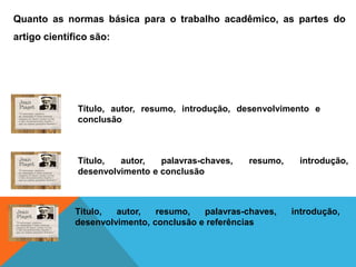 Quanto as normas básica para o trabalho acadêmico, as partes do
artigo científico são:
Título, autor, resumo, introdução, desenvolvimento e
conclusão
Título, autor, palavras-chaves, resumo, introdução,
desenvolvimento e conclusão
Título, autor, resumo, palavras-chaves, introdução,
desenvolvimento, conclusão e referências
 