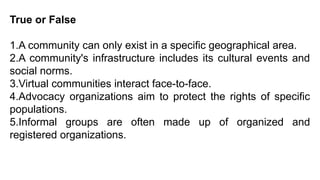 True or False
1.A community can only exist in a specific geographical area.
2.A community's infrastructure includes its cultural events and
social norms.
3.Virtual communities interact face-to-face.
4.Advocacy organizations aim to protect the rights of specific
populations.
5.Informal groups are often made up of organized and
registered organizations.
 
