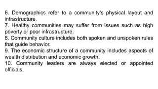 6. Demographics refer to a community's physical layout and
infrastructure.
7. Healthy communities may suffer from issues such as high
poverty or poor infrastructure.
8. Community culture includes both spoken and unspoken rules
that guide behavior.
9. The economic structure of a community includes aspects of
wealth distribution and economic growth.
10. Community leaders are always elected or appointed
officials.
 