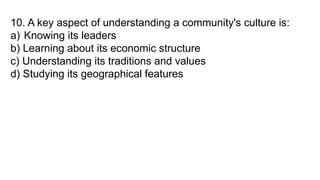 10. A key aspect of understanding a community's culture is:
a) Knowing its leaders
b) Learning about its economic structure
c) Understanding its traditions and values
d) Studying its geographical features
 