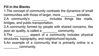 Fill in the Blanks
1.The concept of community contrasts the dynamics of small
communities with those of larger, more ________ societies.
2.A community's ________ includes things like roads,
bridges, and public transportation.
3.A community formed by people with shared concerns, like
poor air quality, is called a ________ community.
4.The ________ aspect of a community includes physical
structures, topography, and neighborhood layouts.
5.An example of a community that is primarily online is a
________ community.
 
