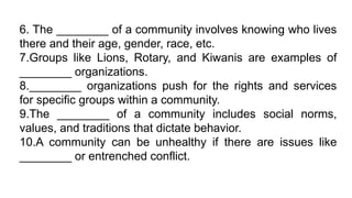 6. The ________ of a community involves knowing who lives
there and their age, gender, race, etc.
7.Groups like Lions, Rotary, and Kiwanis are examples of
________ organizations.
8.________ organizations push for the rights and services
for specific groups within a community.
9.The ________ of a community includes social norms,
values, and traditions that dictate behavior.
10.A community can be unhealthy if there are issues like
________ or entrenched conflict.
 