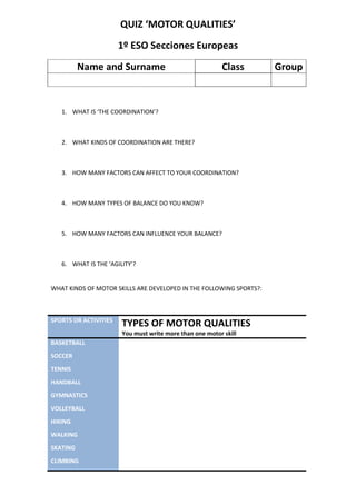 QUIZ ‘MOTOR QUALITIES’ 1º ESO Secciones Europeas Name and SurnameClassGroup WHAT IS ‘THE COORDINATION’? WHAT KINDS OF COORDINATION ARE THERE? HOW MANY FACTORS CAN AFFECT TO YOUR COORDINATION? HOW MANY TYPES OF BALANCE DO YOU KNOW? HOW MANY FACTORS CAN INFLUENCE YOUR BALANCE? WHAT IS THE ‘AGILITY’? WHAT KINDS OF MOTOR SKILLS ARE DEVELOPED IN THE FOLLOWING SPORTS?: SPORTS OR ACTIVITIESTYPES OF MOTOR QUALITIESYou must write more than one motor skillBASKETBALLSOCCERTENNISHANDBALLGYMNASTICSVOLLEYBALLHIKINGWALKINGSKATINGCLIMBING 