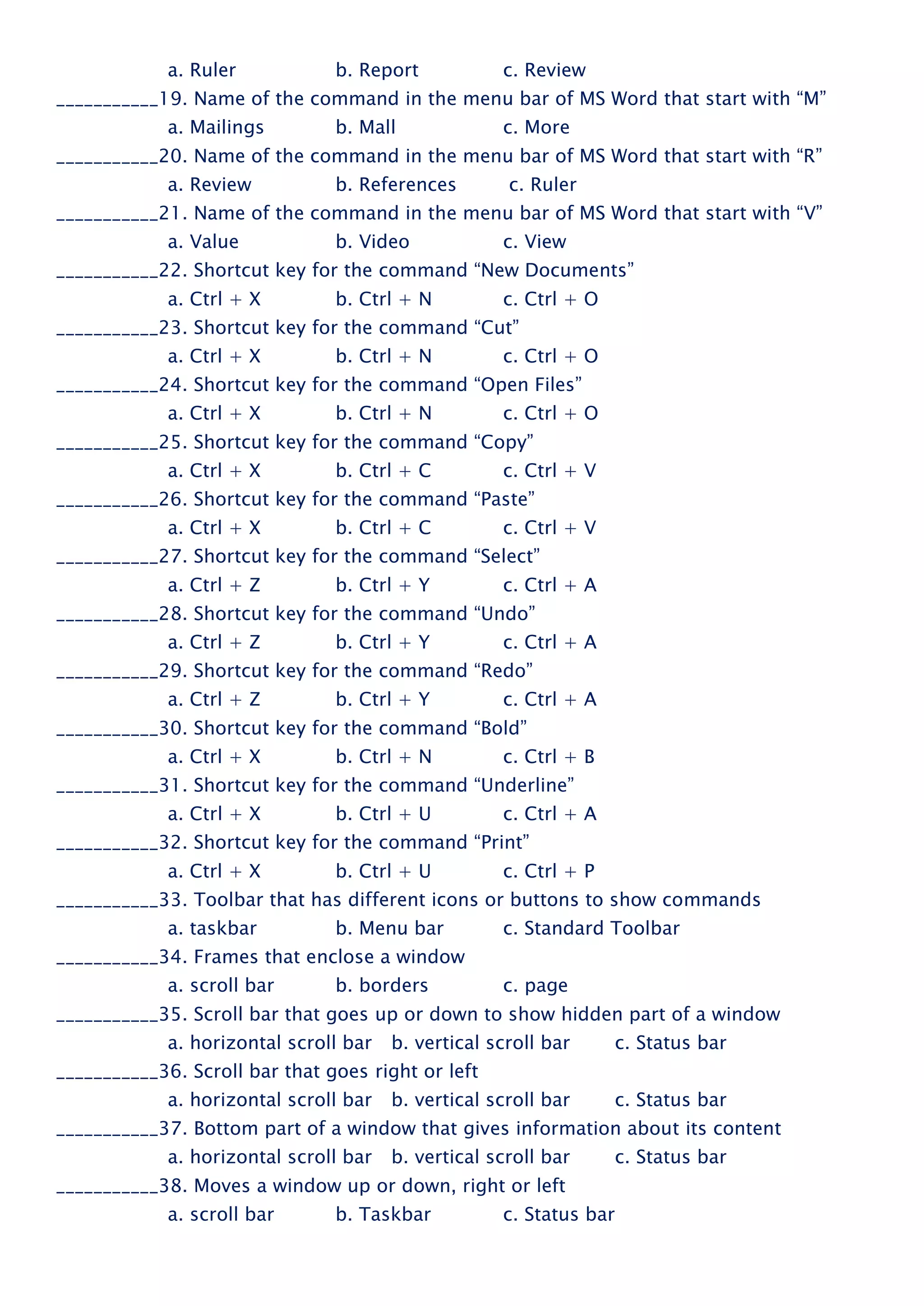 a. Ruler b. Report c. Review
___________19. Name of the command in the menu bar of MS Word that start with “M”
a. Mailings b. Mall c. More
___________20. Name of the command in the menu bar of MS Word that start with “R”
a. Review b. References c. Ruler
___________21. Name of the command in the menu bar of MS Word that start with “V”
a. Value b. Video c. View
___________22. Shortcut key for the command “New Documents”
a. Ctrl + X b. Ctrl + N c. Ctrl + O
___________23. Shortcut key for the command “Cut”
a. Ctrl + X b. Ctrl + N c. Ctrl + O
___________24. Shortcut key for the command “Open Files”
a. Ctrl + X b. Ctrl + N c. Ctrl + O
___________25. Shortcut key for the command “Copy”
a. Ctrl + X b. Ctrl + C c. Ctrl + V
___________26. Shortcut key for the command “Paste”
a. Ctrl + X b. Ctrl + C c. Ctrl + V
___________27. Shortcut key for the command “Select”
a. Ctrl + Z b. Ctrl + Y c. Ctrl + A
___________28. Shortcut key for the command “Undo”
a. Ctrl + Z b. Ctrl + Y c. Ctrl + A
___________29. Shortcut key for the command “Redo”
a. Ctrl + Z b. Ctrl + Y c. Ctrl + A
___________30. Shortcut key for the command “Bold”
a. Ctrl + X b. Ctrl + N c. Ctrl + B
___________31. Shortcut key for the command “Underline”
a. Ctrl + X b. Ctrl + U c. Ctrl + A
___________32. Shortcut key for the command “Print”
a. Ctrl + X b. Ctrl + U c. Ctrl + P
___________33. Toolbar that has different icons or buttons to show commands
a. taskbar b. Menu bar c. Standard Toolbar
___________34. Frames that enclose a window
a. scroll bar b. borders c. page
___________35. Scroll bar that goes up or down to show hidden part of a window
a. horizontal scroll bar b. vertical scroll bar c. Status bar
___________36. Scroll bar that goes right or left
a. horizontal scroll bar b. vertical scroll bar c. Status bar
___________37. Bottom part of a window that gives information about its content
a. horizontal scroll bar b. vertical scroll bar c. Status bar
___________38. Moves a window up or down, right or left
a. scroll bar b. Taskbar c. Status bar
 