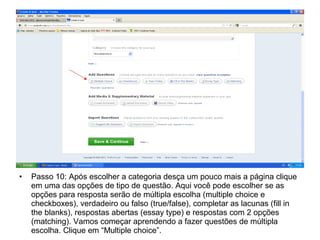 • Passo 10: Após escolher a categoria desça um pouco mais a página clique
em uma das opções de tipo de questão. Aqui você pode escolher se as
opções para resposta serão de múltipla escolha (multiple choice e
checkboxes), verdadeiro ou falso (true/false), completar as lacunas (fill in
the blanks), respostas abertas (essay type) e respostas com 2 opções
(matching). Vamos começar aprendendo a fazer questões de múltipla
escolha. Clique em “Multiple choice”.
 