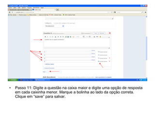 • Passo 11: Digite a questão na caixa maior e digite uma opção de resposta
em cada caixinha menor. Marque a bolinha ao lado da opção correta.
Clique em “save” para salvar.
 
