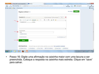 • Passo 16: Digite uma afirmação na caixinha maior com uma lacuna a ser
preenchida. Coloque a resposta na caixinha mais estreita. Clique em “save”
para salvar.
 