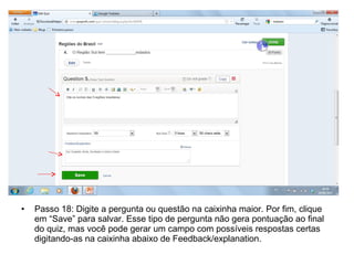 • Passo 18: Digite a pergunta ou questão na caixinha maior. Por fim, clique
em “Save” para salvar. Esse tipo de pergunta não gera pontuação ao final
do quiz, mas você pode gerar um campo com possíveis respostas certas
digitando-as na caixinha abaixo de Feedback/explanation.
 