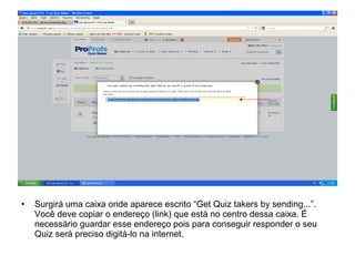 • Surgirá uma caixa onde aparece escrito “Get Quiz takers by sending...”.
Você deve copiar o endereço (link) que está no centro dessa caixa. É
necessário guardar esse endereço pois para conseguir responder o seu
Quiz será preciso digitá-lo na internet.
 