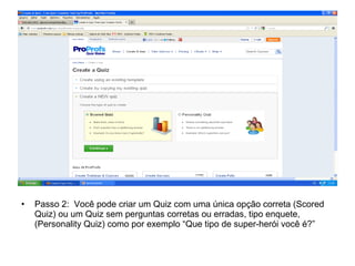 • Passo 2: Você pode criar um Quiz com uma única opção correta (Scored
Quiz) ou um Quiz sem perguntas corretas ou erradas, tipo enquete,
(Personality Quiz) como por exemplo “Que tipo de super-herói você é?”
 