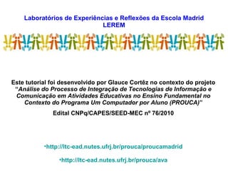 Laboratórios de Experiências e Reflexões da Escola Madrid
LEREM
Este tutorial foi desenvolvido por Glauce Cortêz no contexto do projeto
“Análise do Processo de Integração de Tecnologias de Informação e
Comunicação em Atividades Educativas no Ensino Fundamental no
Contexto do Programa Um Computador por Aluno (PROUCA)”
Edital CNPq/CAPES/SEED-MEC nº 76/2010
•http://ltc-ead.nutes.ufrj.br/prouca/proucamadrid
•http://ltc-ead.nutes.ufrj.br/prouca/ava
 
