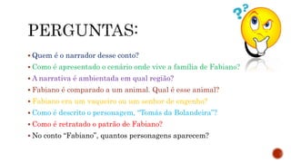  Quem é o narrador desse conto?
 Como é apresentado o cenário onde vive a família de Fabiano?
 A narrativa é ambientada em qual região?
 Fabiano é comparado a um animal. Qual é esse animal?
 Fabiano era um vaqueiro ou um senhor de engenho?
 Como é descrito o personagem, “Tomás da Bolandeira”?
 Como é retratado o patrão de Fabiano?
 No conto “Fabiano”, quantos personagens aparecem?
 