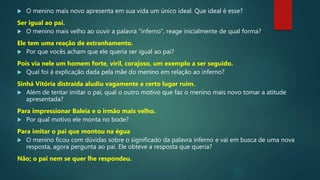  O menino mais novo apresenta em sua vida um único ideal. Que ideal é esse?
Ser igual ao pai.
 O menino mais velho ao ouvir a palavra “inferno”, reage inicialmente de qual forma?
Ele tem uma reação de estranhamento.
 Por que vocês acham que ele queria ser igual ao pai?
Pois via nele um homem forte, viril, corajoso, um exemplo a ser seguido.
 Qual foi á explicação dada pela mãe do menino em relação ao inferno?
Sinhá Vitória distraída aludiu vagamente a certo lugar ruim.
 Além de tentar imitar o pai, qual o outro motivo que faz o menino mais novo tomar a atitude
apresentada?
Para impressionar Baleia e o irmão mais velho.
 Por qual motivo ele monta no bode?
Para imitar o pai que montou na égua
 O menino ficou com dúvidas sobre o significado da palavra inferno e vai em busca de uma nova
resposta, agora pergunta ao pai. Ele obteve a resposta que queria?
Não; o pai nem se quer lhe respondeu.
 