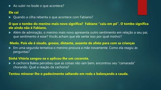  Ao subir no bode o que acontece?
Ele cai
 Quando a cilha rebenta o que acontece com Fabiano?
O que o tombo do menino mais novo significa? Fabiano “caiu em pé”. O tombo significa
ele ainda não é Fabiano.
 Além de admiração, o menino mais novo apresenta outro sentimento em relação a seu pai,
que sentimento é esse? Vocês acham que ele sente isso por qual motivo?
Medo. Pois ele é sisudo, grosso, distante, ausente de afeto para com as crianças
 Em uma segunda tentativa o menino procura a mãe novamente. Como ela reagiu às
perguntas?
Sinhá Vitória zangou-se e aplicou-lhe um cocorote.
 A cachorra Baleia percebeu que as coisas não iam bem, encontrou seu “camarada”
chorando. Qual a reação da cachorra?
Tentou minorar-lhe o padecimento saltando em roda e balançando a cauda.
 