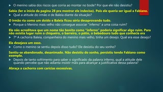  O menino sabia dos riscos que corria ao montar no bode? Por que ele não desistiu?
Sabia (ler o inicio da pagina 28 pra mostrar ele indeciso). Pois ele queria ser igual a Fabiano.
 Qual a atitude do irmão e de Baleia diante da situação?
O irmão ria como um doido e Baleia ficou séria desaprovando tudo.
 Porque o Menino mais velho não consegue associar “inferno” a uma coisa ruim?
Ele não acreditava que um nome tão bonito como “inferno” poderia significar algo ruim. Para
não existia lugar ruim o chiqueiro, o barreiro, o pátio, o bebedouro tudo que conhecia era
 7ª A cachorra Baleia, companheira do menino mais velho, tinha um desejo. Qual era esse desejo?
Ela desejava um osso.
 Como o menino se sentiu depois disso tudo? Ele desistiu do seu sonho?
Sentiu-se abandonado, desanimado. Não desistiu do sonho, persistiu tendo Fabiano como
exemplo.
 Depois de tanto sofrimento para saber o significado da palavra inferno, qual a atitude dele
quando percebe que não adianta insistir mais para alcançar a justificativa dessa palavra?
Abraça a cachorra com carícias excessivas.
 