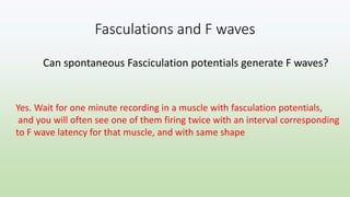 Fasculations and F waves
Can spontaneous Fasciculation potentials generate F waves?
Yes. Wait for one minute recording in a muscle with fasculation potentials,
and you will often see one of them firing twice with an interval corresponding
to F wave latency for that muscle, and with same shape
 
