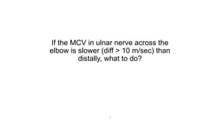 If the MCV in ulnar nerve across the
elbow is slower (diff > 10 m/sec) than
distally, what to do?
1
 