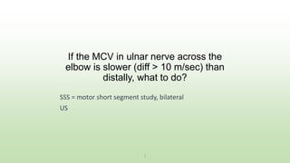 SSS = motor short segment study, bilateral
US
1
If the MCV in ulnar nerve across the
elbow is slower (diff > 10 m/sec) than
distally, what to do?
 